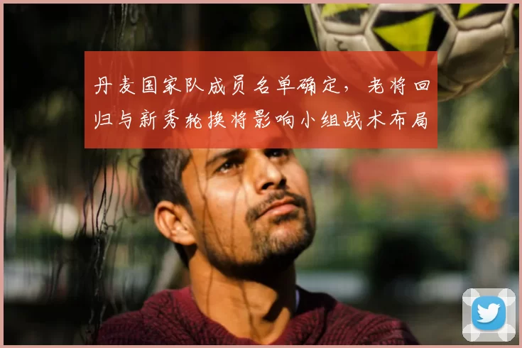 丹麦国家队成员名单确定，老将回归与新秀轮换将影响小组战术布局