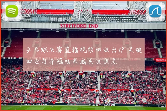 乒乓球决赛直播视频回放出炉 关键回合与夺冠结果成关注焦点