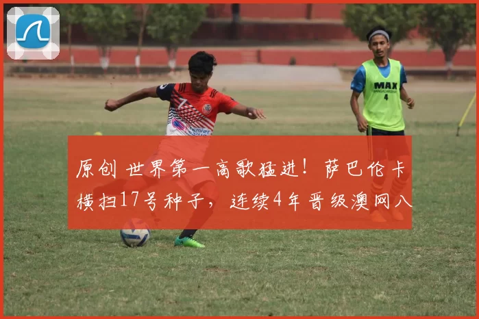 原创 世界第一高歌猛进！萨巴伦卡横扫17号种子，连续4年晋级澳网八强