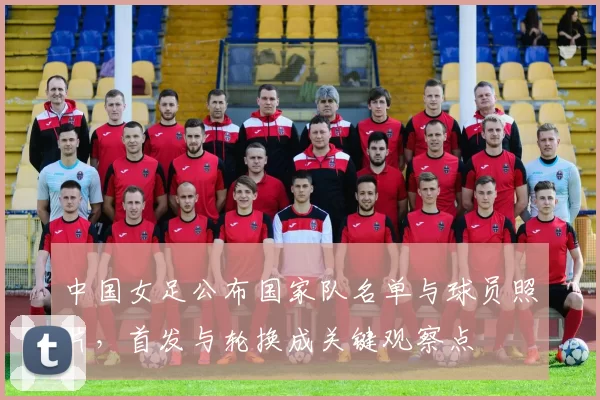 中国女足公布国家队名单与球员照片，首发与轮换成关键观察点