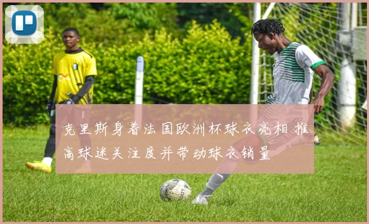 克里斯身着法国欧洲杯球衣亮相 推高球迷关注度并带动球衣销量