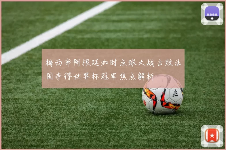 梅西率阿根廷加时点球大战击败法国夺得世界杯冠军焦点解析